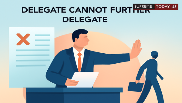 Delegatus Non Potest Delegare: Limits on Statutory Sub-Delegation in Indian Judiciary